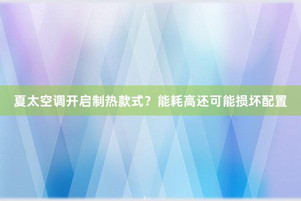 夏太空调开启制热款式？能耗高还可能损坏配置