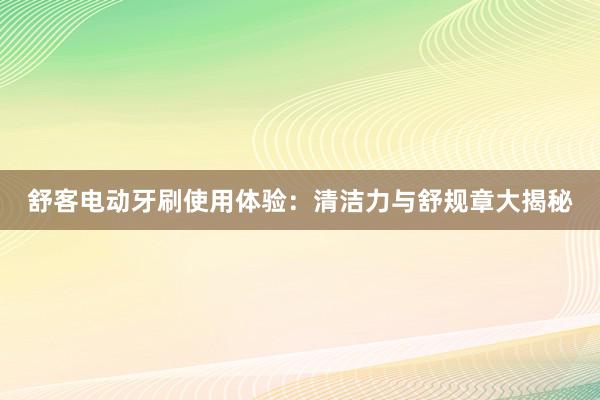 舒客电动牙刷使用体验：清洁力与舒规章大揭秘