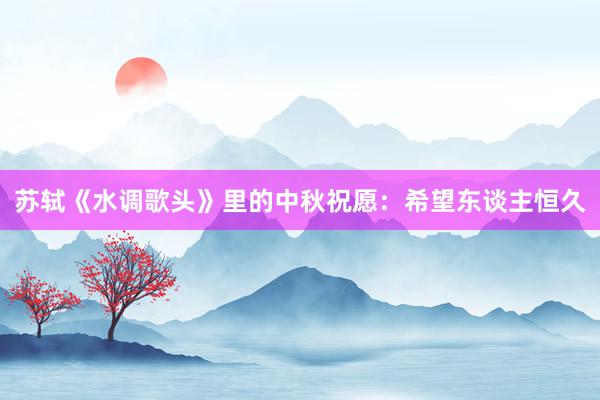 苏轼《水调歌头》里的中秋祝愿：希望东谈主恒久